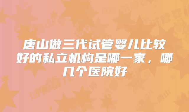 唐山做三代试管婴儿比较好的私立机构是哪一家,哪几个医院好