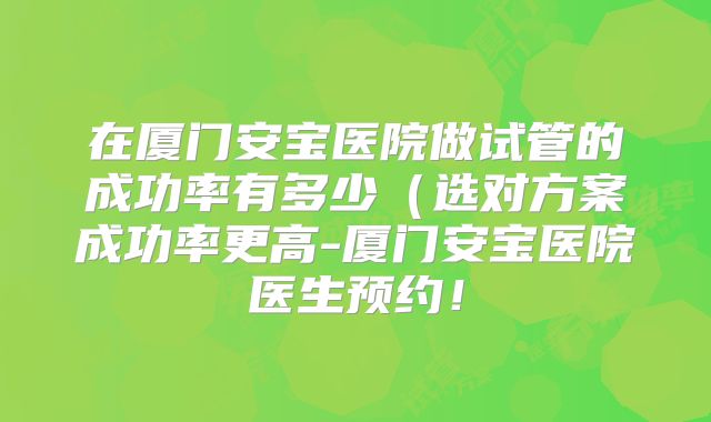 在厦门安宝医院做试管的成功率有多少(选对方案成功率更高-厦门安宝医院医生预约!