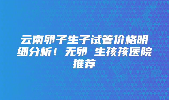 云南卵子生子试管价格明细分析！无卵�生孩孩医院推荐