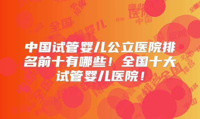 中国试管婴儿公立医院排名前十有哪些！全国十大试管婴儿医院！