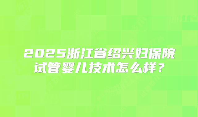 2025浙江省绍兴妇保院试管婴儿技术怎么样？