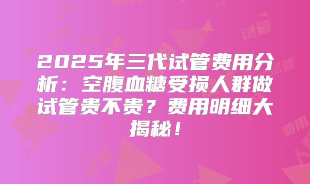 2025年三代试管费用分析:空腹血糖受损人群做试管贵不贵?费用明细大揭秘!