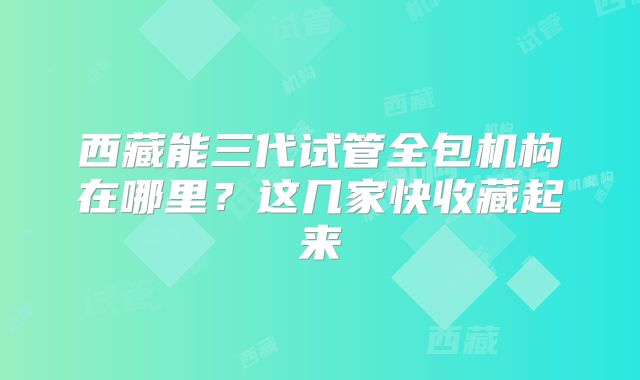 西藏能三代试管全包机构在哪里？这几家快收藏起来