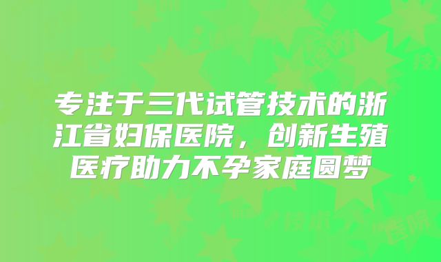 专注于三代试管技术的浙江省妇保医院，创新生殖医疗助力不孕家庭圆梦