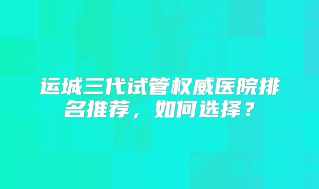 运城三代试管权威医院排名推荐,如何选择?