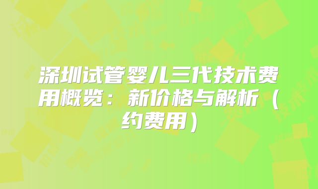 深圳试管婴儿三代技术费用概览：新价格与解析（约费用）
