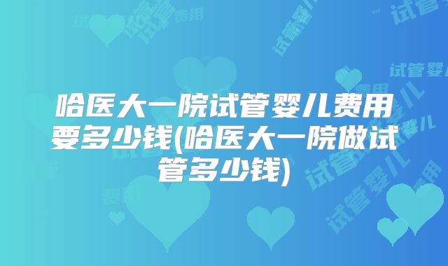 哈医大一院试管婴儿费用要多少钱(哈医大一院做试管多少钱)