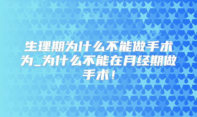 生理期为什么不能做手术为_为什么不能在月经期做手术!