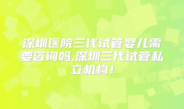 深圳医院三代试管婴儿需要咨询吗,深圳三代试管私立机构!