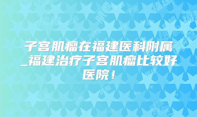 子宫肌瘤在福建医科附属_福建治疗子宫肌瘤比较好医院!