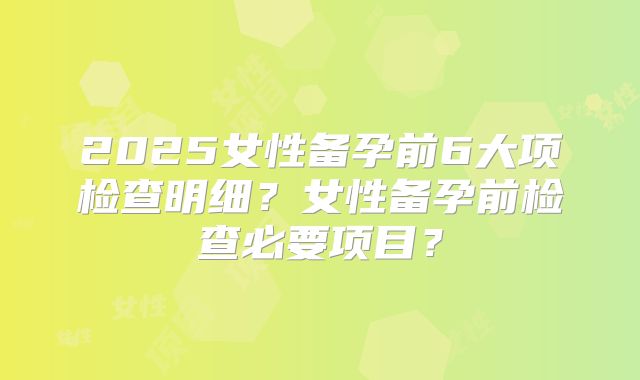 2025女性备孕前6大项检查明细?女性备孕前检查必要项目?