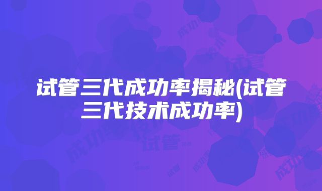 试管三代成功率揭秘(试管三代技术成功率)