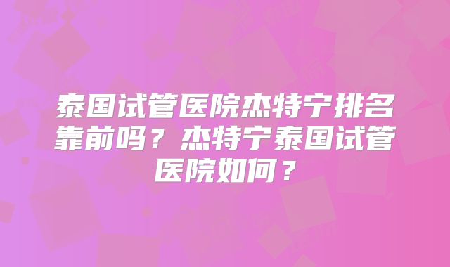 泰国试管医院杰特宁排名靠前吗？杰特宁泰国试管医院如何？