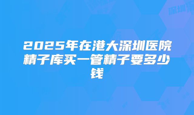 2025年在港大深圳医院精子库买一管精子要多少钱