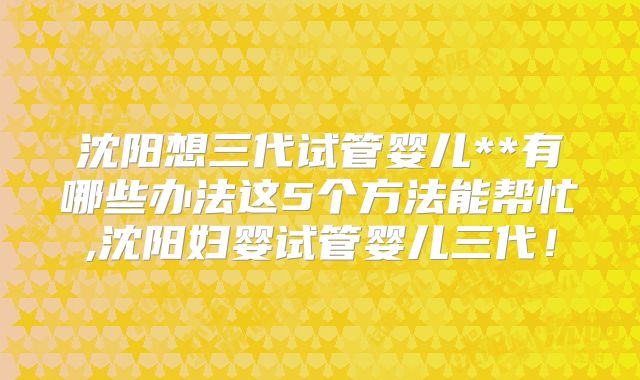 沈阳想三代试管婴儿**有哪些办法这5个方法能帮忙,沈阳妇婴试管婴儿三代！