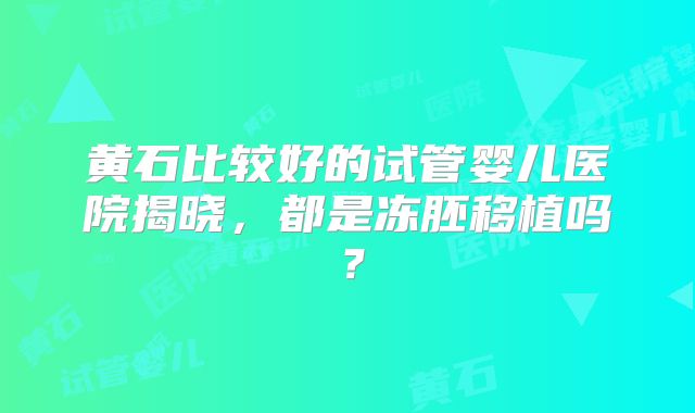 黄石比较好的试管婴儿医院揭晓，都是冻胚移植吗？
