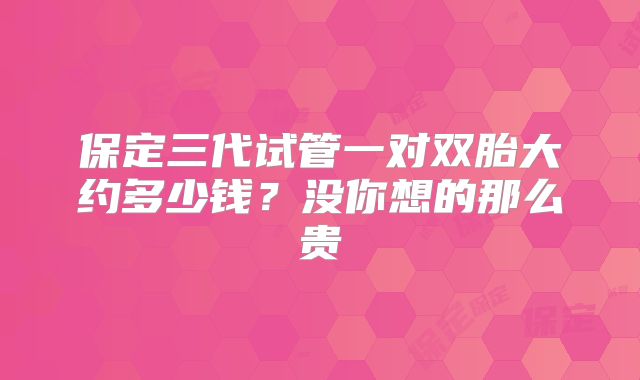 保定三代试管一对双胎大约多少钱?没你想的那么贵