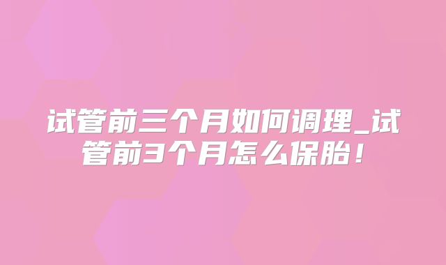 试管前三个月如何调理_试管前3个月怎么保胎！