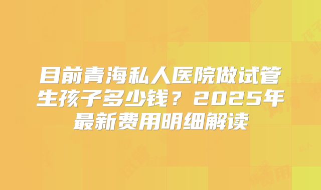 目前青海私人医院做试管生孩子多少钱?2025年最新费用明细解读