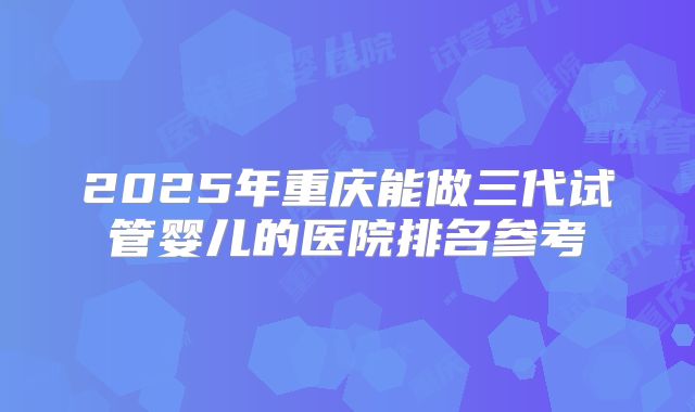 2025年重庆能做三代试管婴儿的医院排名参考
