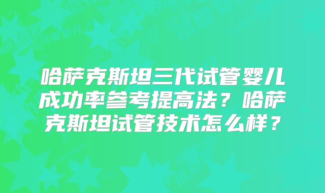 哈萨克斯坦三代试管婴儿成功率参考提高法？哈萨克斯坦试管技术怎么样？