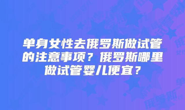 单身女性去俄罗斯做试管的注意事项？俄罗斯哪里做试管婴儿便宜？