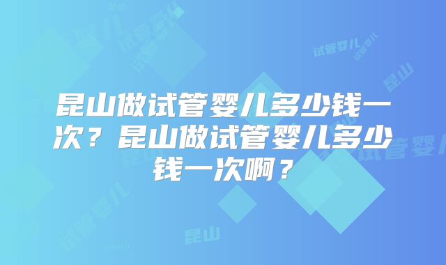 昆山做试管婴儿多少钱一次？昆山做试管婴儿多少钱一次啊？