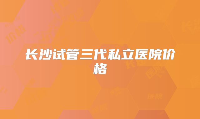 长沙试管三代私立医院价格