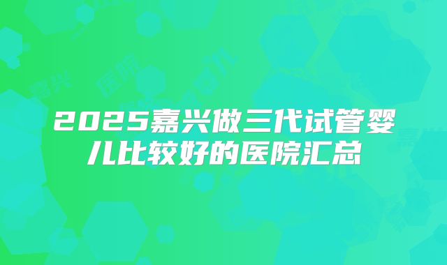 2025嘉兴做三代试管婴儿比较好的医院汇总