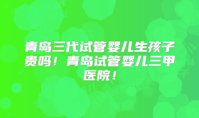 青岛三代试管婴儿生孩子贵吗！青岛试管婴儿三甲医院！
