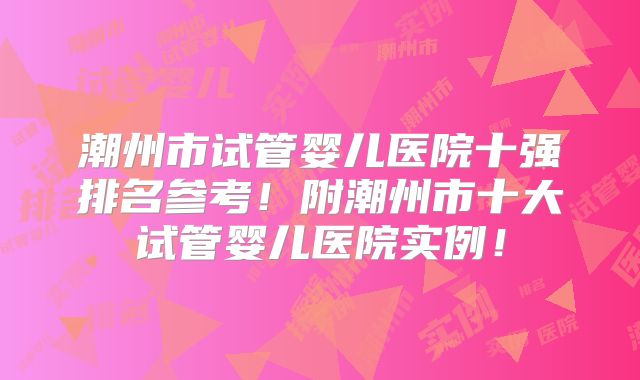 潮州市试管婴儿医院十强排名参考！附潮州市十大试管婴儿医院实例！