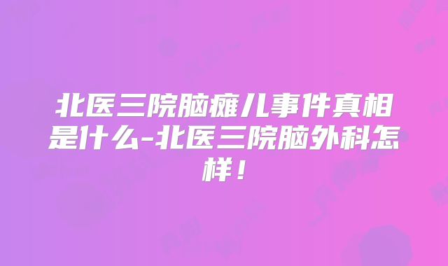 北医三院脑瘫儿事件真相是什么-北医三院脑外科怎样!
