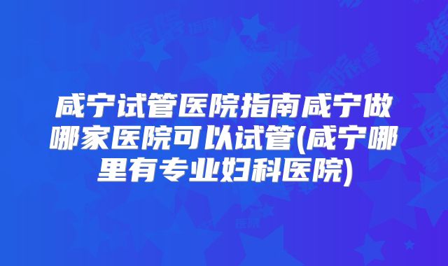咸宁试管医院指南咸宁做哪家医院可以试管(咸宁哪里有专业妇科医院)