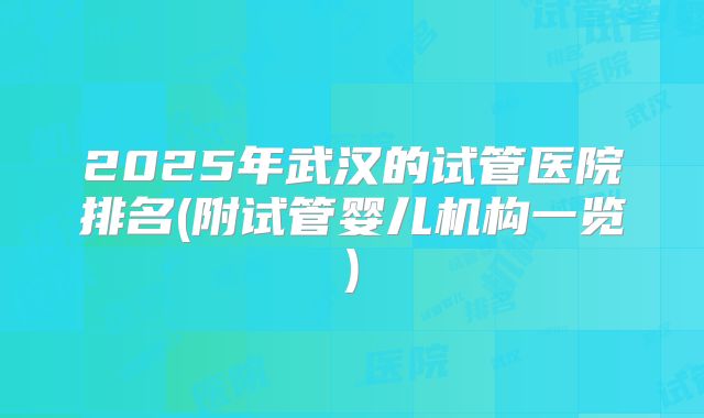 2025年武汉的试管医院排名(附试管婴儿机构一览)