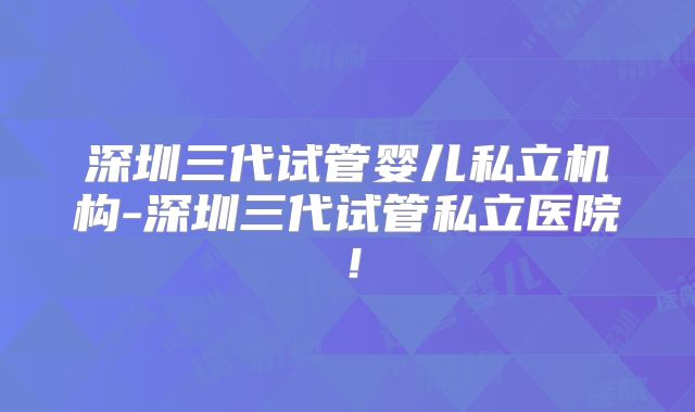 深圳三代试管婴儿私立机构-深圳三代试管私立医院！