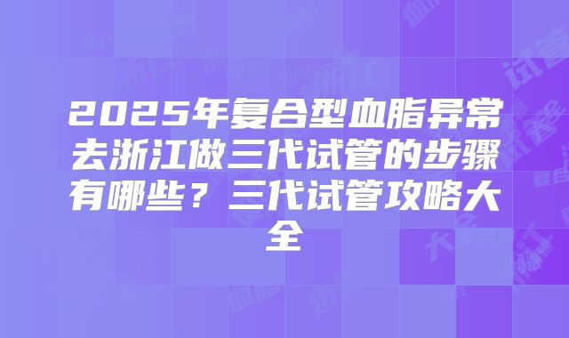 2025年复合型血脂异常去浙江做三代试管的步骤有哪些？三代试管攻略大全
