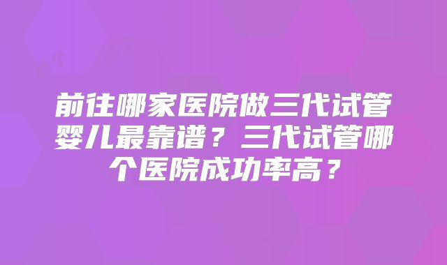 前往哪家医院做三代试管婴儿最靠谱？三代试管哪个医院成功率高？