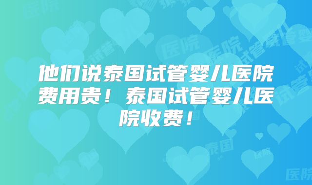 他们说泰国试管婴儿医院费用贵!泰国试管婴儿医院收费!