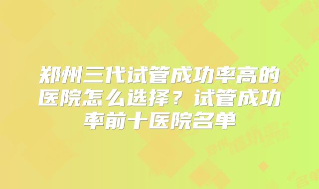 郑州三代试管成功率高的医院怎么选择？试管成功率前十医院名单