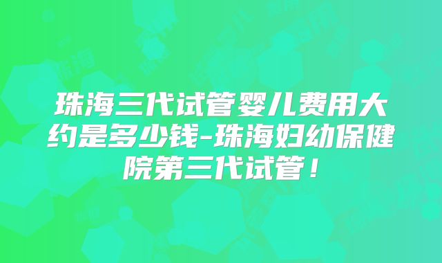 珠海三代试管婴儿费用大约是多少钱-珠海妇幼保健院第三代试管！
