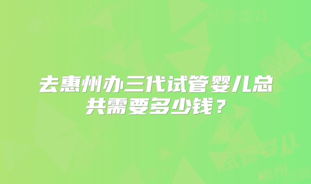 去惠州办三代试管婴儿总共需要多少钱？