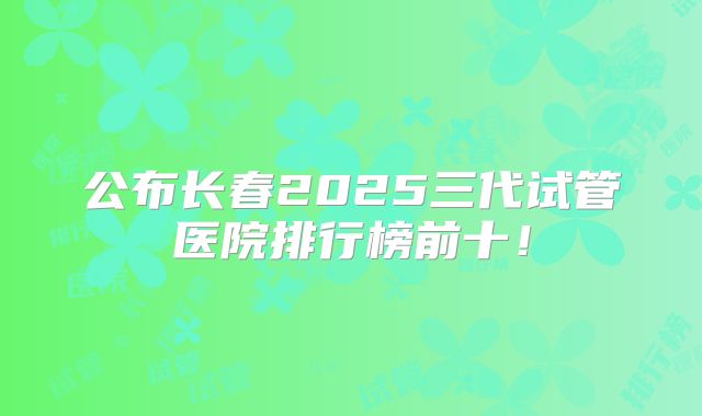 公布长春2025三代试管医院排行榜前十!