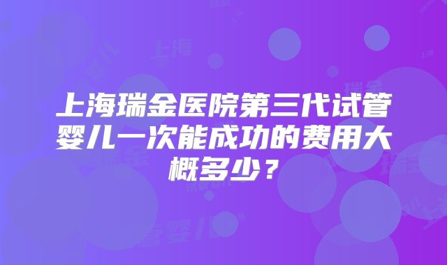 上海瑞金医院第三代试管婴儿一次能成功的费用大概多少？