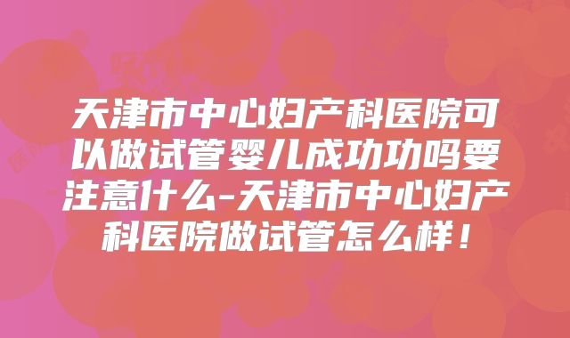 天津市中心妇产科医院可以做试管婴儿成功功吗要注意什么-天津市中心妇产科医院做试管怎么样！
