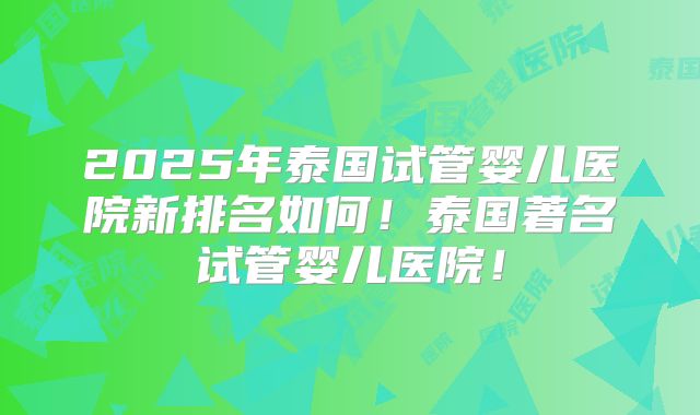 2025年泰国试管婴儿医院新排名如何！泰国著名试管婴儿医院！
