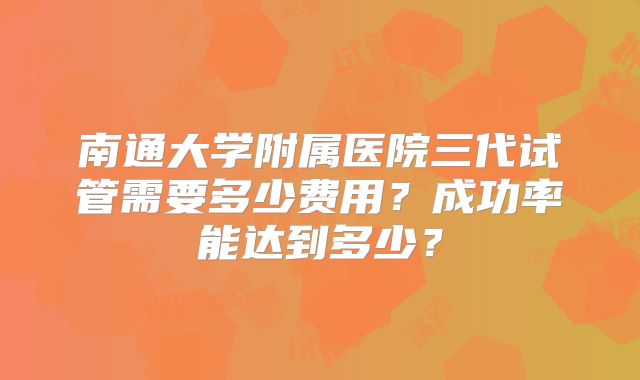 南通大学附属医院三代试管需要多少费用？成功率能达到多少？