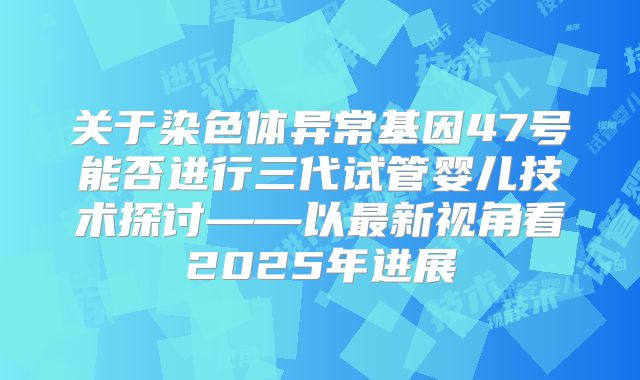 关于染色体异常基因47号能否进行三代试管婴儿技术探讨——以最新视角看2025年进展