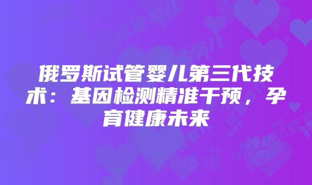俄罗斯试管婴儿第三代技术:基因检测精准干预,孕育健康未来