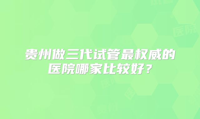 贵州做三代试管最权威的医院哪家比较好？
