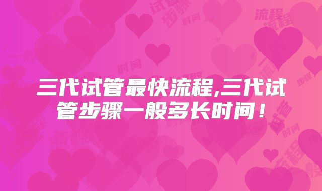 三代试管最快流程,三代试管步骤一般多长时间！